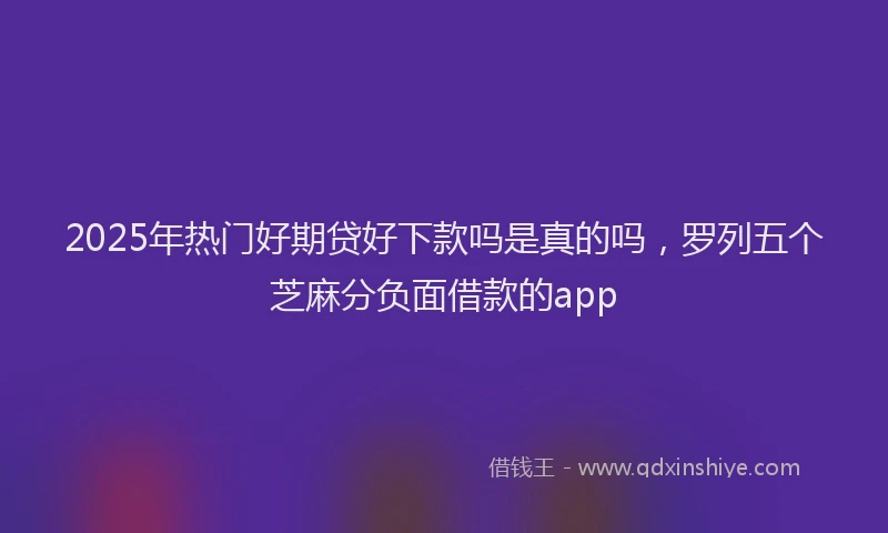 2025年热门好期贷好下款吗是真的吗，罗列五个芝麻分负面借款的app