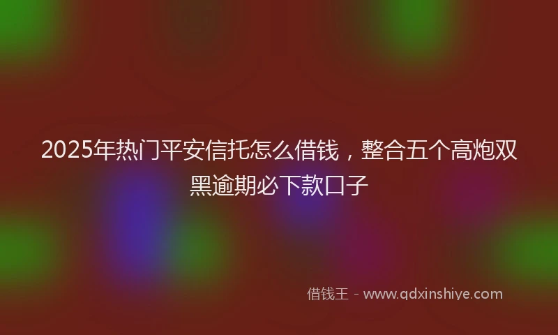 2025年热门平安信托怎么借钱，整合五个高炮双黑逾期必下款口子