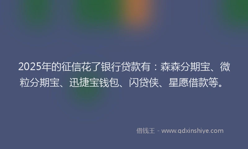 2025年的征信花了银行贷款有：森森分期宝、微粒分期宝、迅捷宝钱包、闪贷侠、星愿借款等。