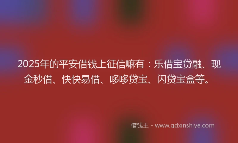 2025年的平安借钱上征信嘛有：乐借宝贷融、现金秒借、快快易借、哆哆贷宝、闪贷宝盒等。