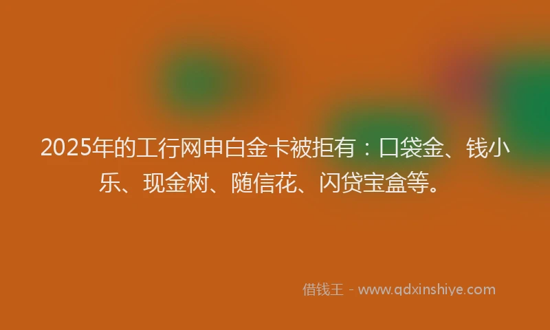 2025年的工行网申白金卡被拒有：口袋金、钱小乐、现金树、随信花、闪贷宝盒等。