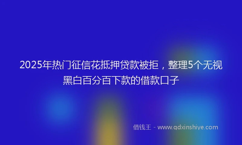 2025年热门征信花抵押贷款被拒，整理5个无视黑白百分百下款的借款口子