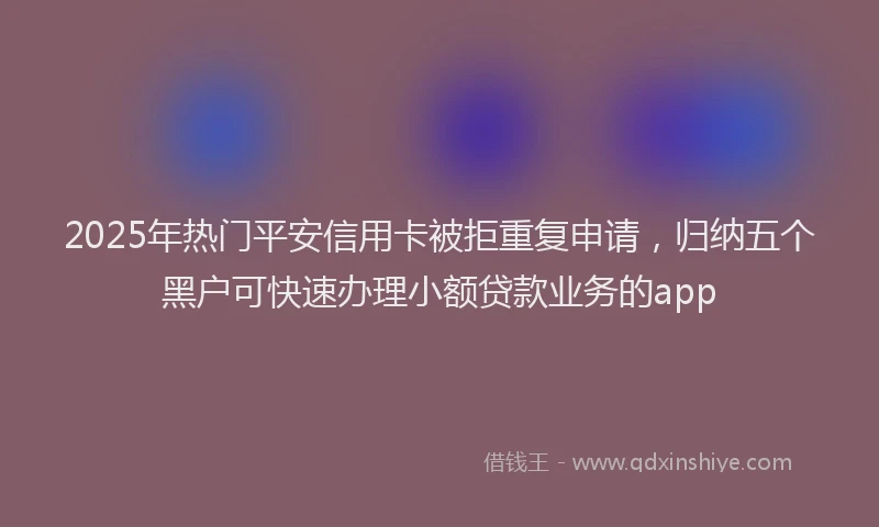 2025年热门平安信用卡被拒重复申请，归纳五个黑户可快速办理小额贷款业务的app