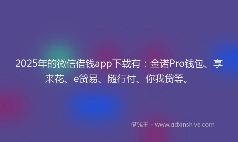 2025年的微信借钱app下载有：金诺Pro钱包、享来花、e贷易、随行付、你我贷等。