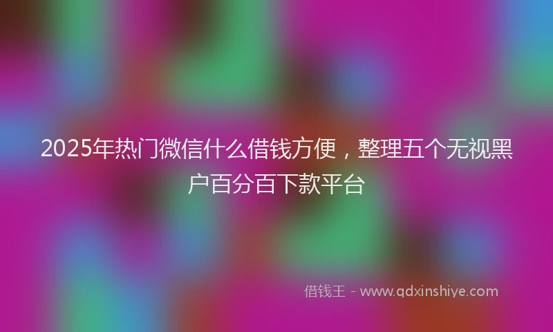 2025年热门微信什么借钱方便，整理五个无视黑户百分百下款平台