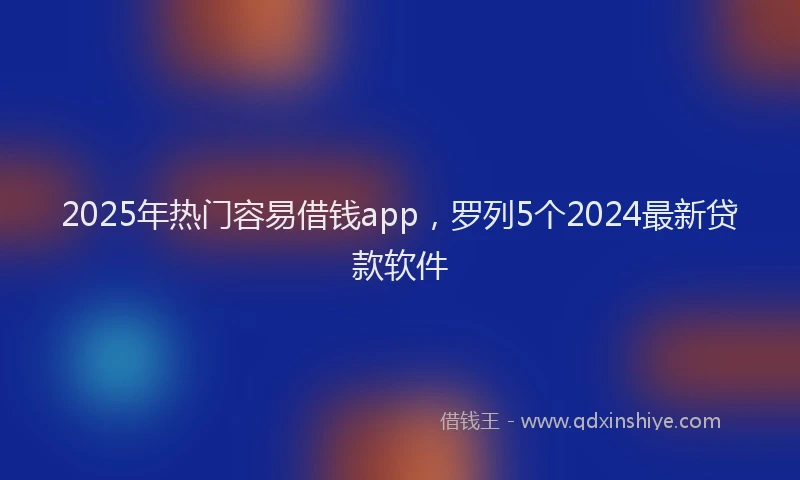 2025年热门容易借钱app，罗列5个2024最新贷款软件