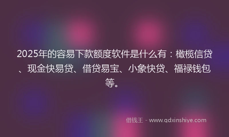 2025年的容易下款额度软件是什么有：橄榄信贷、现金快易贷、借贷易宝、小象快贷、福禄钱包等。