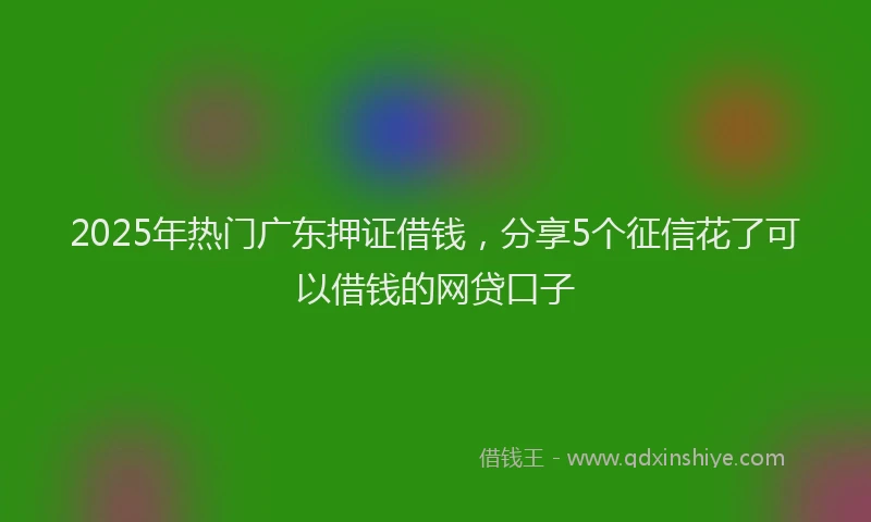 2025年热门广东押证借钱，分享5个征信花了可以借钱的网贷口子