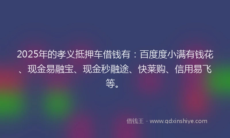 2025年的孝义抵押车借钱有：百度度小满有钱花、现金易融宝、现金秒融途、快莱购、信用易飞等。