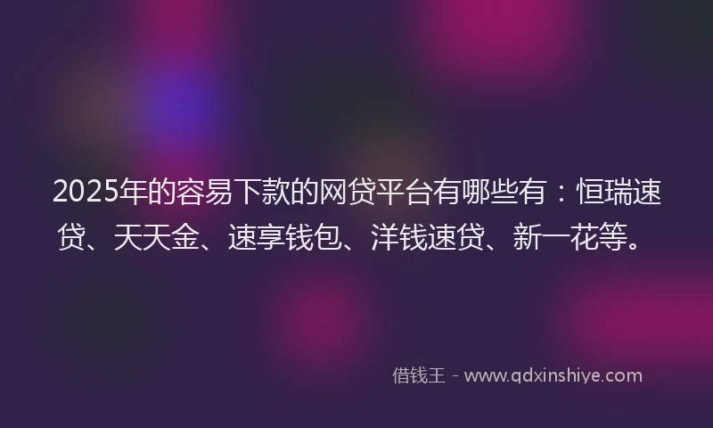 2025年的容易下款的网贷平台有哪些有：恒瑞速贷、天天金、速享钱包、洋钱速贷、新一花等。