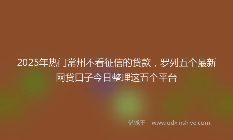 2025年热门常州不看征信的贷款，罗列五个最新网贷口子今日整理这五个平台
