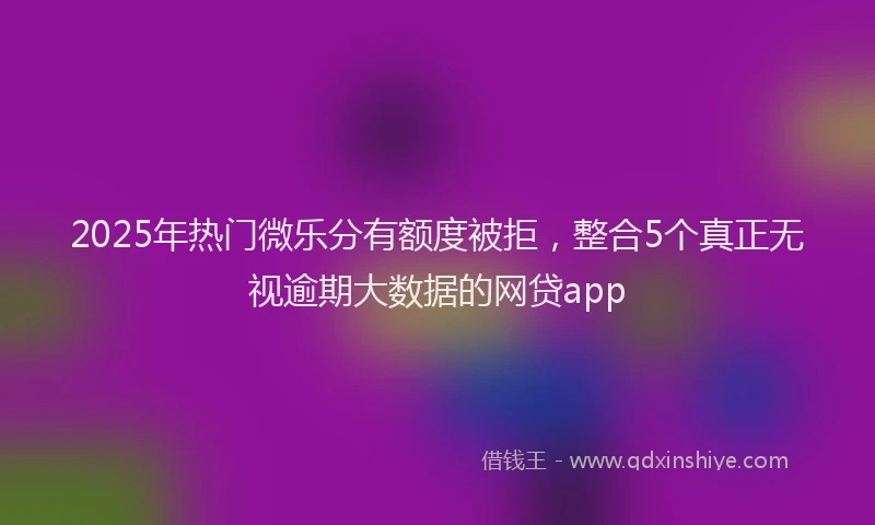 2025年热门微乐分有额度被拒，整合5个真正无视逾期大数据的网贷app