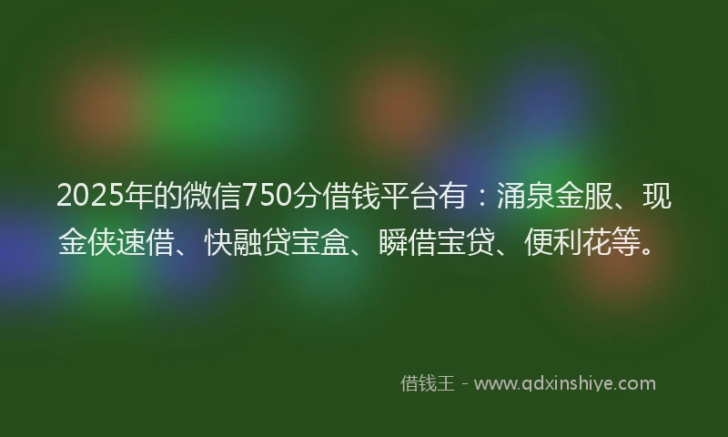 2025年的微信750分借钱平台有：涌泉金服、现金侠速借、快融贷宝盒、瞬借宝贷、便利花等。