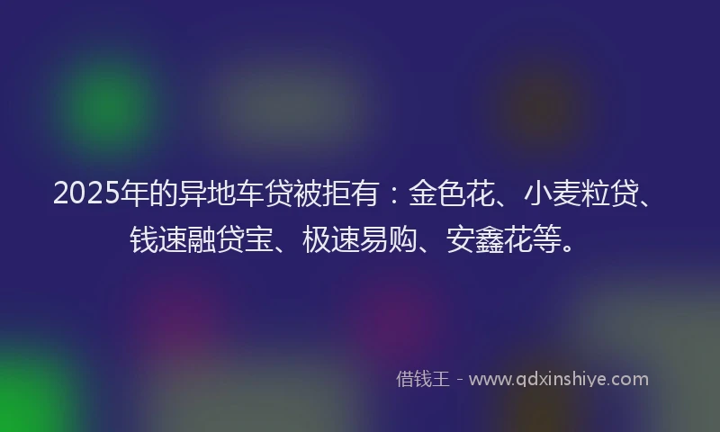 2025年的异地车贷被拒有：金色花、小麦粒贷、钱速融贷宝、极速易购、安鑫花等。