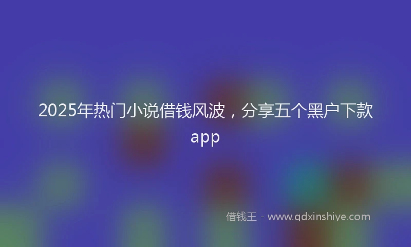 2025年热门小说借钱风波，分享五个黑户下款app