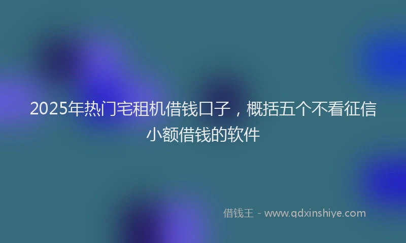 2025年热门宅租机借钱口子，概括五个不看征信小额借钱的软件