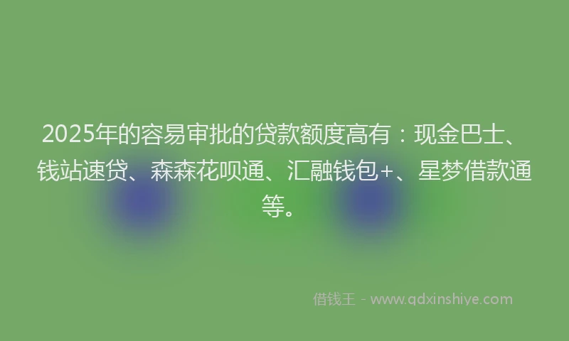 2025年的容易审批的贷款额度高有：现金巴士、钱站速贷、森森花呗通、汇融钱包+、星梦借款通等。