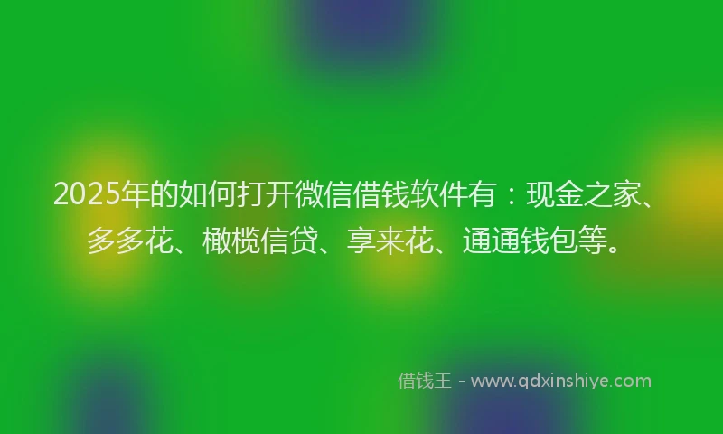 2025年的如何打开微信借钱软件有：现金之家、多多花、橄榄信贷、享来花、通通钱包等。