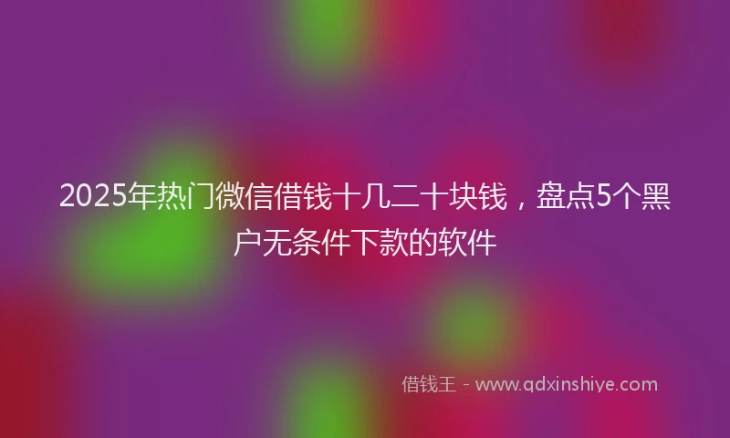 2025年热门微信借钱十几二十块钱，盘点5个黑户无条件下款的软件