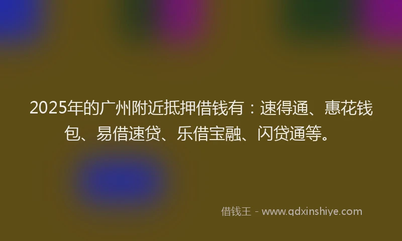 2025年的广州附近抵押借钱有：速得通、惠花钱包、易借速贷、乐借宝融、闪贷通等。