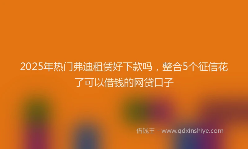 2025年热门弗迪租赁好下款吗，整合5个征信花了可以借钱的网贷口子