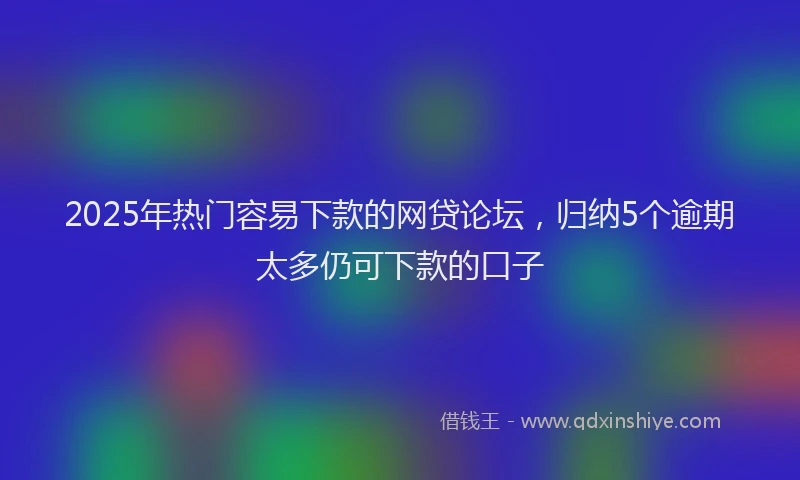 2025年热门容易下款的网贷论坛，归纳5个逾期太多仍可下款的口子