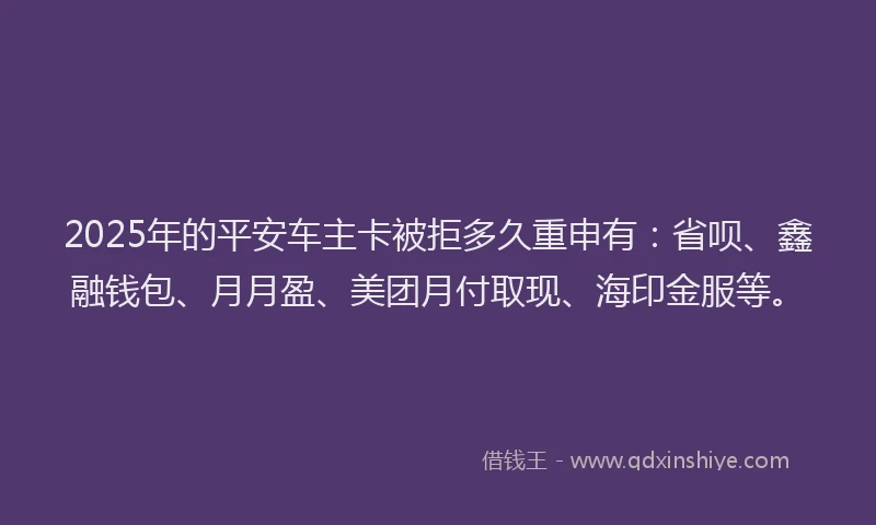 2025年的平安车主卡被拒多久重申有：省呗、鑫融钱包、月月盈、美团月付取现、海印金服等。