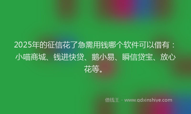 2025年的征信花了急需用钱哪个软件可以借有：小喵商城、钱进快贷、鹅小易、瞬信贷宝、放心花等。
