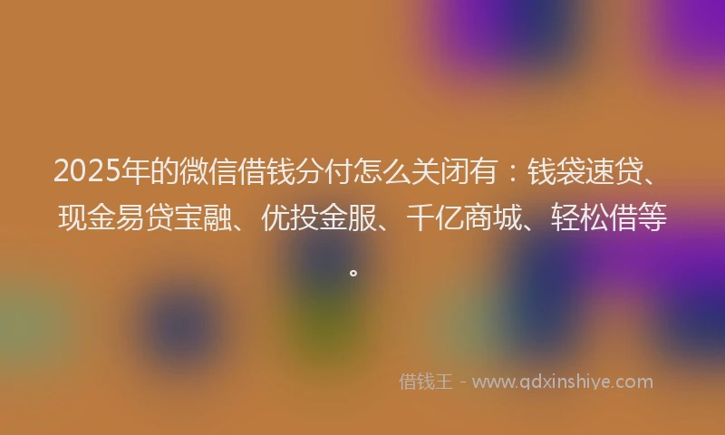 2025年的微信借钱分付怎么关闭有：钱袋速贷、现金易贷宝融、优投金服、千亿商城、轻松借等。