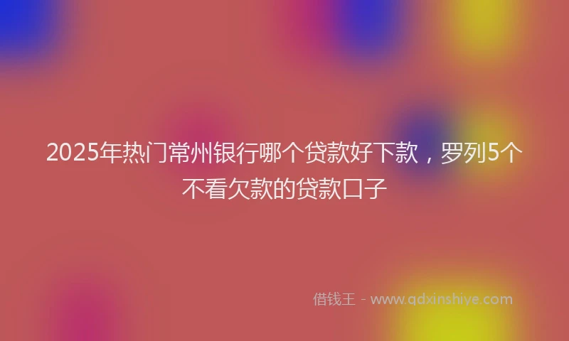 2025年热门常州银行哪个贷款好下款，罗列5个不看欠款的贷款口子