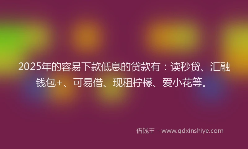 2025年的容易下款低息的贷款有：读秒贷、汇融钱包+、可易借、现租柠檬、爱小花等。