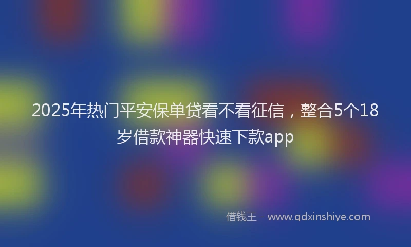 2025年热门平安保单贷看不看征信，整合5个18岁借款神器快速下款app