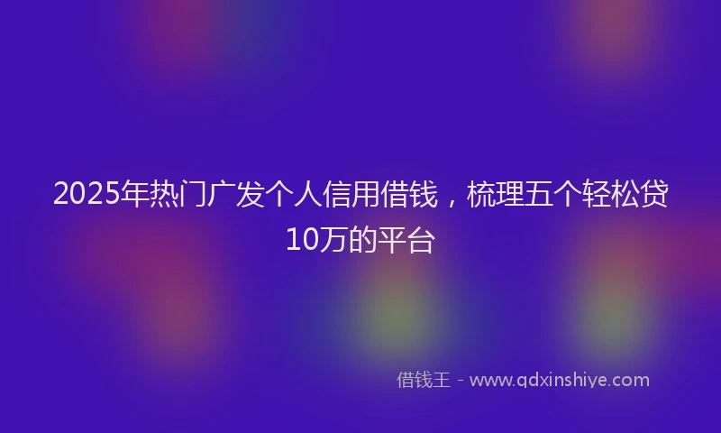2025年热门广发个人信用借钱，梳理五个轻松贷10万的平台