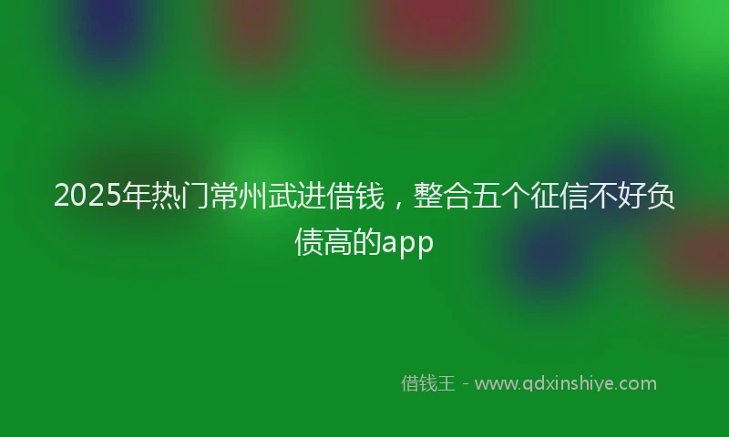2025年热门常州武进借钱，整合五个征信不好负债高的app
