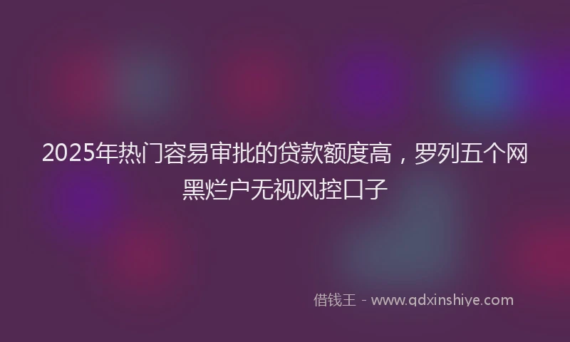 2025年热门容易审批的贷款额度高，罗列五个网黑烂户无视风控口子