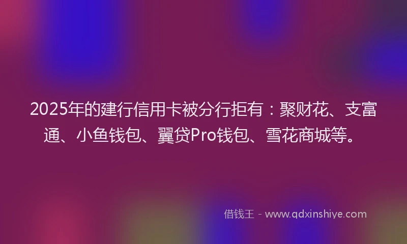 2025年的建行信用卡被分行拒有：聚财花、支富通、小鱼钱包、翼贷Pro钱包、雪花商城等。