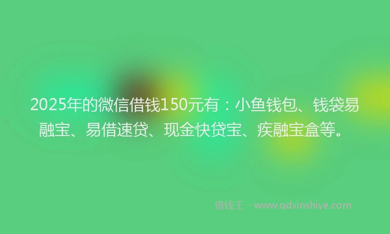 2025年的微信借钱150元有：小鱼钱包、钱袋易融宝、易借速贷、现金快贷宝、疾融宝盒等。