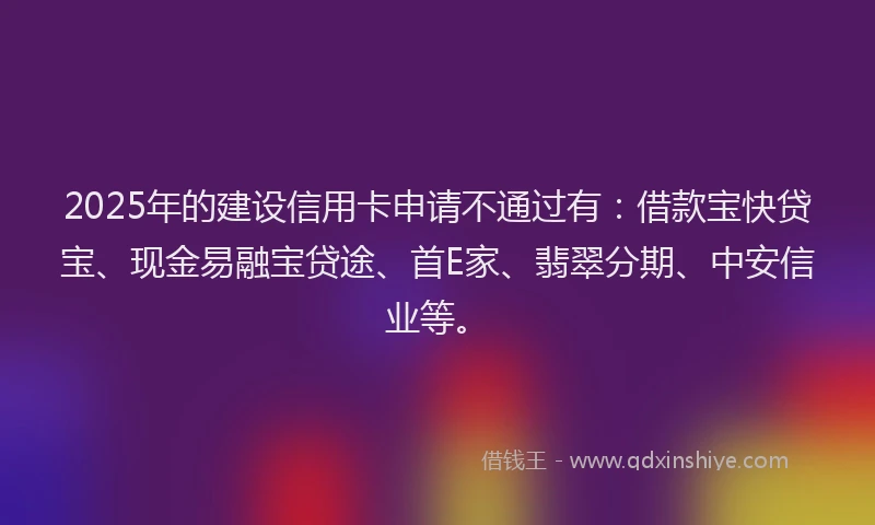 2025年的建设信用卡申请不通过有：借款宝快贷宝、现金易融宝贷途、首E家、翡翠分期、中安信业等。