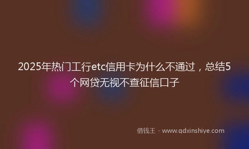 2025年热门工行etc信用卡为什么不通过，总结5个网贷无视不查征信口子