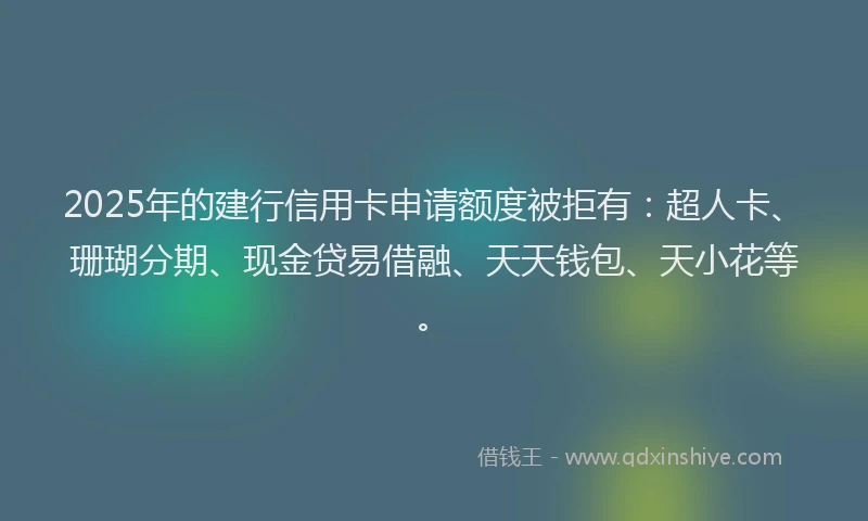 2025年的建行信用卡申请额度被拒有：超人卡、珊瑚分期、现金贷易借融、天天钱包、天小花等。