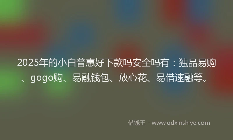 2025年的小白普惠好下款吗安全吗有：独品易购、gogo购、易融钱包、放心花、易借速融等。