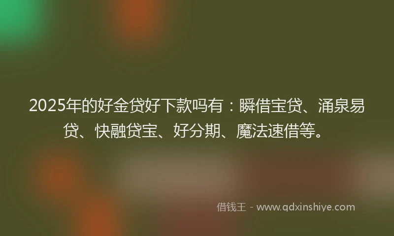 2025年的好金贷好下款吗有：瞬借宝贷、涌泉易贷、快融贷宝、好分期、魔法速借等。
