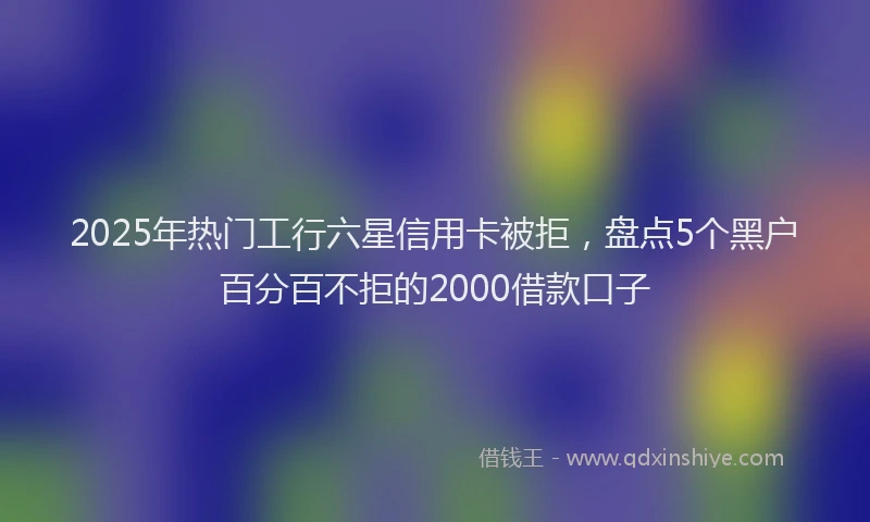 2025年热门工行六星信用卡被拒，盘点5个黑户百分百不拒的2000借款口子