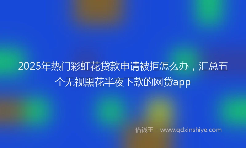 2025年热门彩虹花贷款申请被拒怎么办，汇总五个无视黑花半夜下款的网贷app