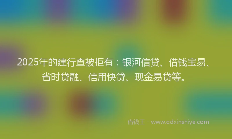 2025年的建行查被拒有：银河信贷、借钱宝易、省时贷融、信用快贷、现金易贷等。