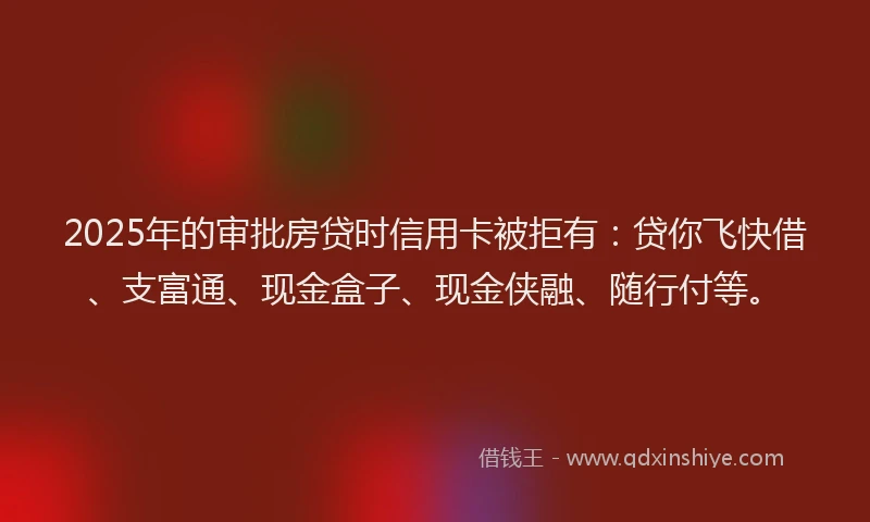 2025年的审批房贷时信用卡被拒有：贷你飞快借、支富通、现金盒子、现金侠融、随行付等。