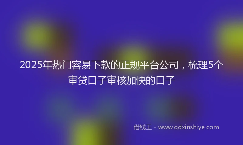 2025年热门容易下款的正规平台公司，梳理5个审贷口子审核加快的口子
