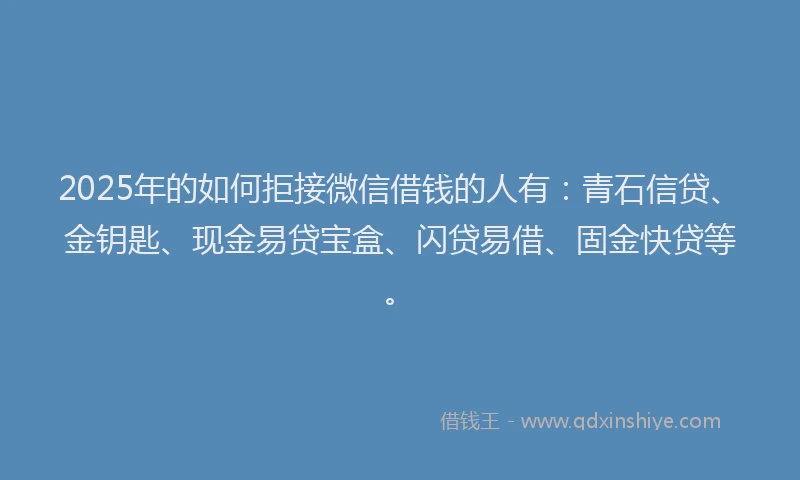2025年的如何拒接微信借钱的人有：青石信贷、金钥匙、现金易贷宝盒、闪贷易借、固金快贷等。