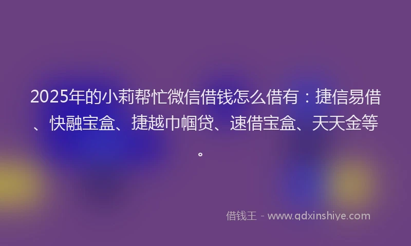 2025年的小莉帮忙微信借钱怎么借有：捷信易借、快融宝盒、捷越巾帼贷、速借宝盒、天天金等。