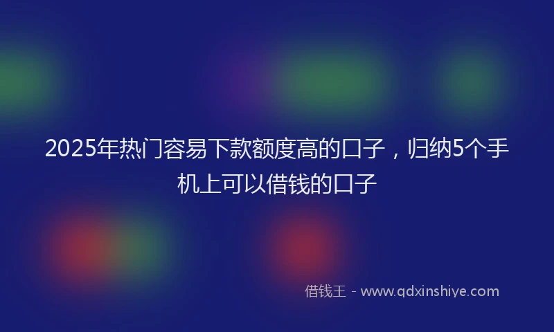 2025年热门容易下款额度高的口子，归纳5个手机上可以借钱的口子